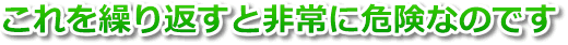 これを繰り返すと非常に危険なのです。