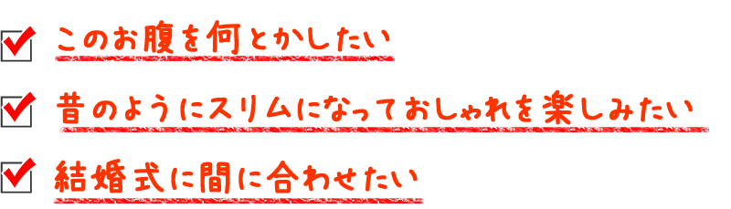 このお腹を何とかしたい、昔のようにスリムになっておしゃれを楽しみたい、結婚式に間に合わせたい